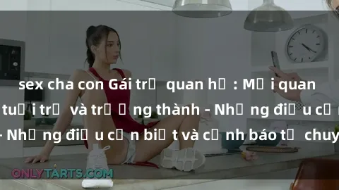sex cha con Gái trẻ quan hệ: Mối quan hệ khác biệt giữa tuổi trẻ và trưởng thành - Những điều cần biết và cảnh báo từ chuyên gia