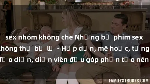 sex nhóm không che Những bộ phim sex gái già đỉnh cao không thể bỏ lỡ - Hấp dẫn, mê hoặc, từng đạo diễn, diễn viên đều góp phần tạo nên sự hấp dẫn, kích thích.