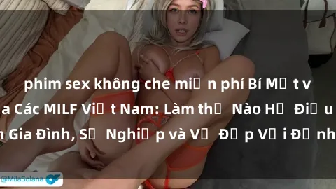 phim sex không che miễn phí Bí Mật về Cuộc Sống Của Các MILF Việt Nam: Làm thế Nào Họ Điều Hành Gia Đình, Sự Nghiệp và Vẻ Đẹp Với Định Hình Văn Hóa Đương Đại