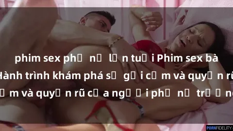 phim sex phụ nữ lớn tuổi Phim sex bà mẹ nóng bỏng: Hành trình khám phá sự gợi cảm và quyến rũ của người phụ nữ trưởng thành.