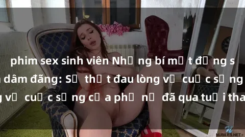 phim sex sinh viên Những bí mật đằng sau vẻ ngoài gái già dâm đãng: Sự thật đau lòng về cuộc sống của phụ nữ đã qua tuổi thanh xuân