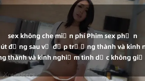 sex không che miễn phí Phim sex phụ nữ lớn tuổi: Sức hút đằng sau vẻ đẹp trưởng thành và kinh nghiệm tình dục không giới hạn