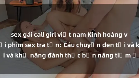sex gái call girl việt nam Kinh hoàng và đầy kích thích với phim sex tra tấn: Câu chuyện đen tối và khả năng đánh thức bản năng tiềm ẩn trong con người