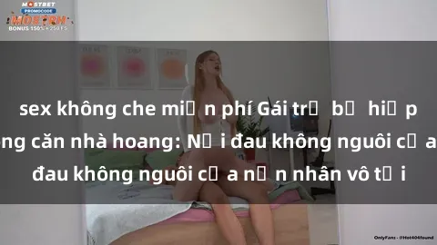 sex không che miễn phí Gái trẻ bị hiếp dâm bạo lực trong căn nhà hoang: Nỗi đau không nguôi của nạn nhân vô tội