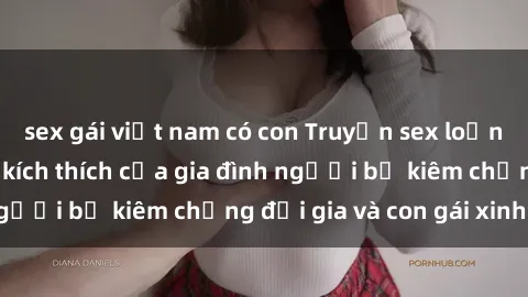 sex gái việt nam có con Truyện sex loạn luân: Bí mật đầy kích thích của gia đình người bố kiêm chồng đại gia và con gái xinh đẹp