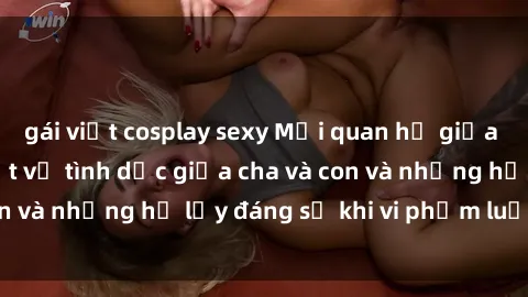 gái việt cosplay sexy Mối quan hệ giữa cha và con: Sự thật về tình dục giữa cha và con và những hệ lụy đáng sợ khi vi phạm luật pháp.
