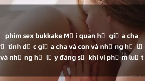 phim sex bukkake Mối quan hệ giữa cha và con: Sự thật về tình dục giữa cha và con và những hệ lụy đáng sợ khi vi phạm luật pháp.