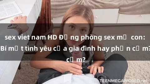 sex viet nam HD Động phòng sex mẹ con: Bí mật tình yêu của gia đình hay phản cảm?