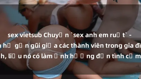 sex vietsub Chuyện `sex anh em ruột` - Đề cập đến quan hệ gần gũi giữa các thành viên trong gia đình, liệu nó có làm ảnh hưởng đến tình cảm gia đình hay không?
