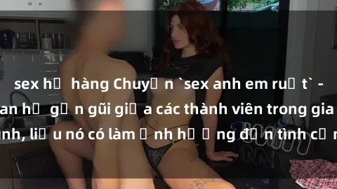 sex họ hàng Chuyện `sex anh em ruột` - Đề cập đến quan hệ gần gũi giữa các thành viên trong gia đình, liệu nó có làm ảnh hưởng đến tình cảm gia đình hay không?