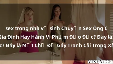 sex trong nhà vệ sinh Chuyện Sex Ông Cháu: Mối Quan Hệ Gia Đình Hay Hành Vi Phạm Đạo Đức? Đây là Một Chủ Đề Gây Tranh Cãi Trong Xã Hội Hiện Nay.