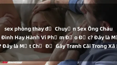 sex phòng thay đồ Chuyện Sex Ông Cháu: Mối Quan Hệ Gia Đình Hay Hành Vi Phạm Đạo Đức? Đây là Một Chủ Đề Gây Tranh Cãi Trong Xã Hội Hiện Nay.