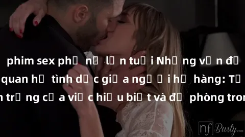 phim sex phụ nữ lớn tuổi Những vấn đề đáng quan tâm về quan hệ tình dục giữa người họ hàng: Tầm quan trọng của việc hiểu biết và đề phòng trong việc tiếp xúc trong gia đình.