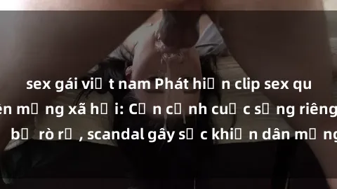 sex gái việt nam Phát hiện clip sex quay lén hot nhất trên mạng xã hội: Cận cảnh cuộc sống riêng tư bị rò rỉ, scandal gây sốc khiến dân mạng không khỏi bàng hoàng