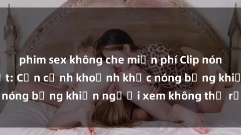 phim sex không che miễn phí Clip nóng phòng tắm gây sốt: Cận cảnh khoảnh khắc nóng bỏng khiến người xem không thể rời mắt