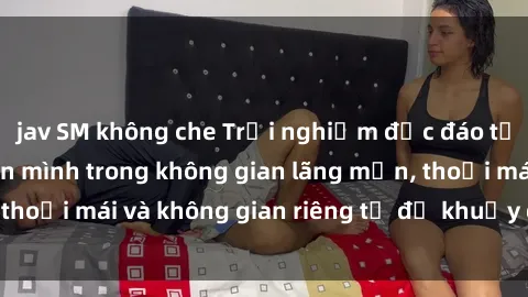 jav SM không che Trải nghiệm độc đáo tại sex nhà nghỉ: ẩn mình trong không gian lãng mạn, thoải mái và không gian riêng tư để khuấy động tình ái.