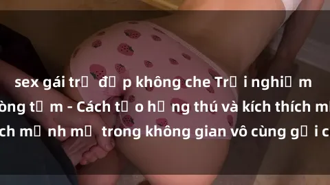 sex gái trẻ đẹp không che Trải nghiệm mới lạ với sex phòng tắm - Cách tạo hứng thú và kích thích mạnh mẽ trong không gian vô cùng gợi cảm và lãng mạn