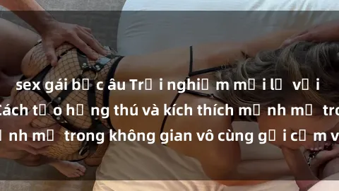 sex gái bắc âu Trải nghiệm mới lạ với sex phòng tắm - Cách tạo hứng thú và kích thích mạnh mẽ trong không gian vô cùng gợi cảm và lãng mạn