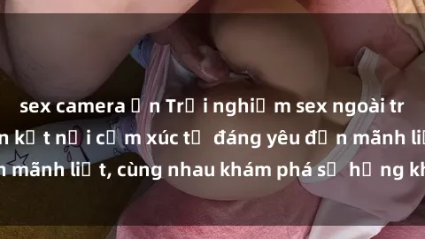 sex camera ẩn Trải nghiệm sex ngoài trời: Khi thiên nhiên kết nối cảm xúc từ đáng yêu đến mãnh liệt, cùng nhau khám phá sự hứng khởi và thú vị.