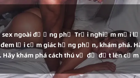sex ngoài đường phố Trải nghiệm mới lạ: Sex trong xe hơi đem lại cảm giác hưng phấn, khám phá. Hãy khám phá cách thú vị để đốt lên cảm xúc trong cuộc tình!