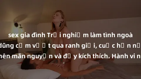 sex gia đình Trải nghiệm làm tình ngoài đường: Khi lòng dũng cảm vượt qua ranh giới, cuộc hẹn nơi công cộng trở nên mãn nguyện và đầy kích thích. Hành vi nguy hiểm, nhưng cũng tạo nên cảm giác mới mẻ 