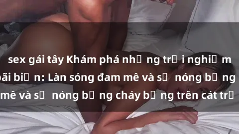 sex gái tây Khám phá những trải nghiệm độc đáo tại sex bãi biển: Làn sóng đam mê và sự nóng bỏng cháy bỏng trên cát trắng
