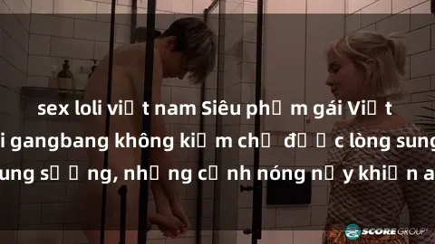 sex loli việt nam Siêu phẩm gái Việt tham gia trong buổi gangbang không kiềm chế được lòng sung sướng, những cảnh nóng nảy khiến ai cũng phải mãn nhãn