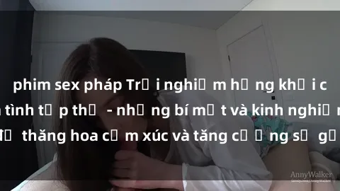 phim sex pháp Trải nghiệm hứng khởi cùng với việc làm tình tập thể - những bí mật và kinh nghiệm để thăng hoa cảm xúc và tăng cường sự gắn kết trong mối quan hệ