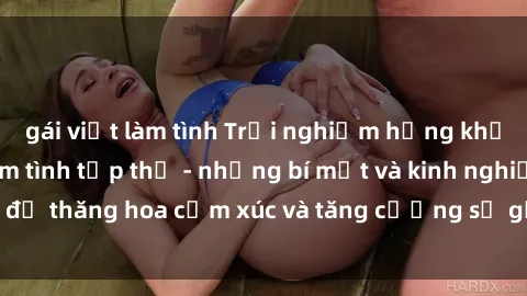 gái việt làm tình Trải nghiệm hứng khởi cùng với việc làm tình tập thể - những bí mật và kinh nghiệm để thăng hoa cảm xúc và tăng cường sự gắn kết trong mối quan hệ