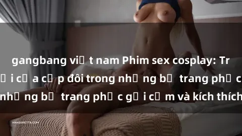 gangbang việt nam Phim sex cosplay: Trải nghiệm tuyệt vời của cặp đôi trong những bộ trang phục gợi cảm và kích thích