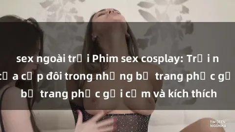 sex ngoài trời Phim sex cosplay: Trải nghiệm tuyệt vời của cặp đôi trong những bộ trang phục gợi cảm và kích thích