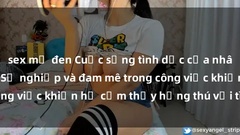 sex mỹ đen Cuộc sống tình dục của nhân viên văn phòng: Sự nghiệp và đam mê trong công việc khiến họ cảm thấy hứng thú với tình dục?