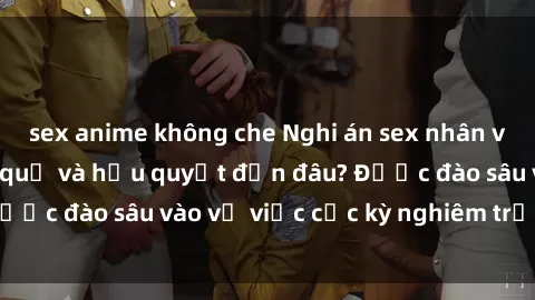 sex anime không che Nghi án sex nhân viên nhà hàng: Hậu quả và hậu quyết đến đâu? Được đào sâu vào vụ việc cực kỳ nghiêm trọng này.