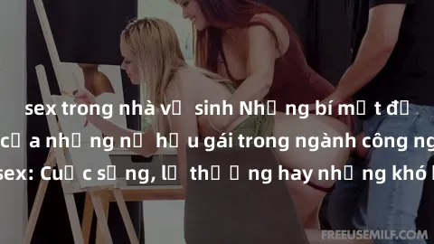 sex trong nhà vệ sinh Những bí mật đằng sau cuộc sống của những nữ hầu gái trong ngành công nghiệp sex: Cuộc sống, lẽ thường hay những khó khăn mà họ phải đối mặt.