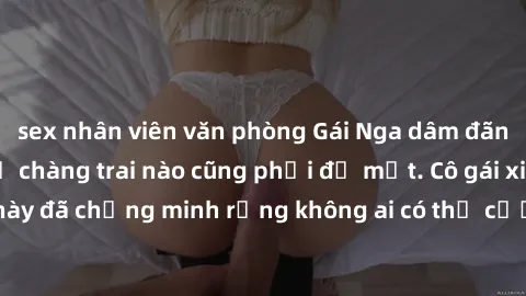 sex nhân viên văn phòng Gái Nga dâm đãng khiến tim bất cứ chàng trai nào cũng phải đỏ mặt. Cô gái xinh đẹp này đã chứng minh rằng không ai có thể cưỡng lại khi cô làm tình đắm say.