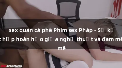 sex quán cà phê Phim sex Pháp - Sự kết hợp hoàn hảo giữa nghệ thuật và đam mê
