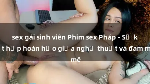 sex gái sinh viên Phim sex Pháp - Sự kết hợp hoàn hảo giữa nghệ thuật và đam mê
