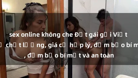 sex online không che Đặt gái gọi Việt Nam: Dịch vụ chất lượng, giá cả hợp lý, đảm bảo bí mật và an toàn