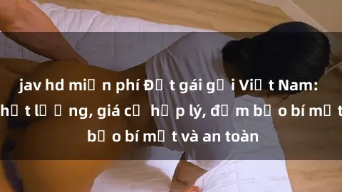 jav hd miễn phí Đặt gái gọi Việt Nam: Dịch vụ chất lượng, giá cả hợp lý, đảm bảo bí mật và an toàn