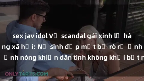 sex jav idol Vụ scandal gái xinh lộ hàng gây sốt trên mạng xã hội: Nữ sinh đẹp mắt bị rò rỉ ảnh nóng khiến dân tình không khỏi bất ngờ và phẫn nộ!