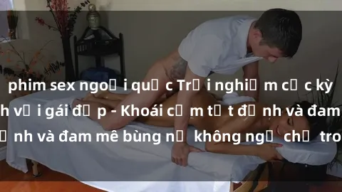 phim sex ngoại quốc Trải nghiệm cực kỳ thú vị khi làm tình với gái đẹp - Khoái cảm tột đỉnh và đam mê bùng nổ không ngờ chỉ trong một đêm!