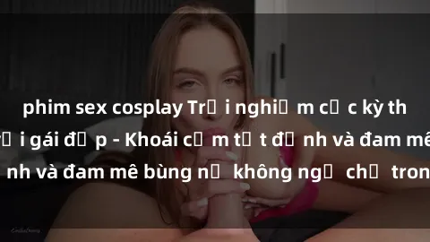 phim sex cosplay Trải nghiệm cực kỳ thú vị khi làm tình với gái đẹp - Khoái cảm tột đỉnh và đam mê bùng nổ không ngờ chỉ trong một đêm!