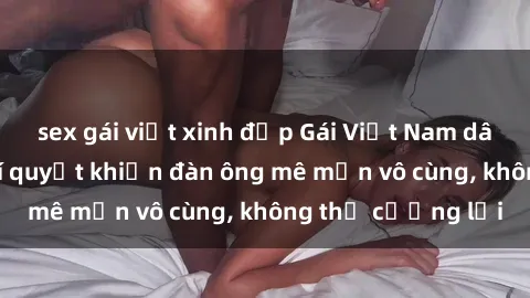 sex gái việt xinh đẹp Gái Việt Nam dâm đãng: Những bí quyết khiến đàn ông mê mẩn vô cùng, không thể cưỡng lại