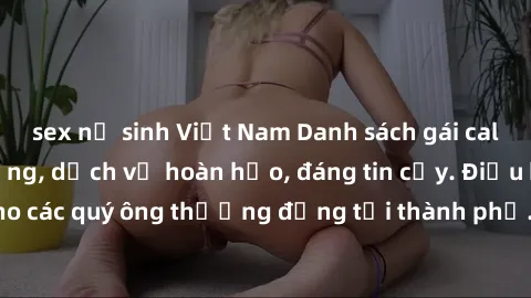 sex nữ sinh Việt Nam Danh sách gái call girl vip chất lượng, dịch vụ hoàn hảo, đáng tin cậy. Điều hấp dẫn cho các quý ông thượng đẳng tại thành phố. Hãy nhấc máy và đặt lịch ngay!
