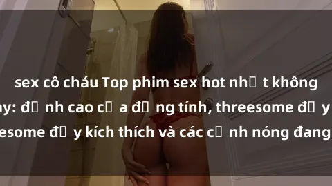sex cô cháu Top phim sex hot nhất không thể bỏ lỡ năm nay: đỉnh cao của đồng tính, threesome đầy kích thích và các cảnh nóng đang gây sốt!