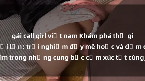 gái call girl việt nam Khám phá thế giới mới với sex người lớn: trải nghiệm đầy mê hoặc và đắm chìm trong những cung bậc cảm xúc tột cùng, hứng khởi và cuốn hút.