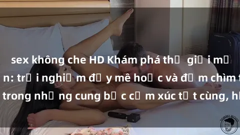sex không che HD Khám phá thế giới mới với sex người lớn: trải nghiệm đầy mê hoặc và đắm chìm trong những cung bậc cảm xúc tột cùng, hứng khởi và cuốn hút.