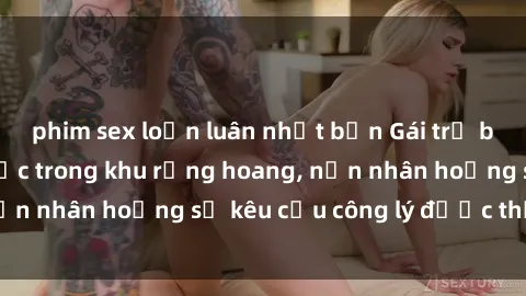 phim sex loạn luân nhật bản Gái trẻ bị hiếp dâm bạo lực trong khu rừng hoang, nạn nhân hoảng sợ kêu cầu công lý được thực thi