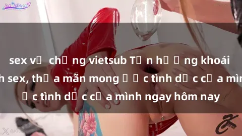 sex vợ chồng vietsub Tận hưởng khoái cảm với gái xinh sex, thỏa mãn mong ước tình dục của mình ngay hôm nay