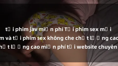 tải phim jav miễn phí Tải phim sex mới nhất hot nhất - Xem và tải phim sex không che chất lượng cao miễn phí tại website chuyên nghiệp.